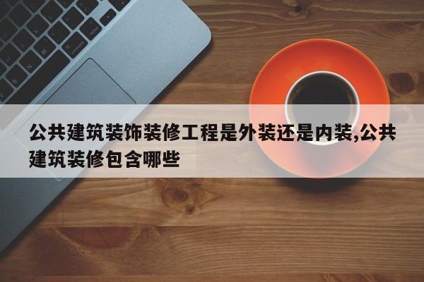 公共建筑装饰装修工程是外装还是内装,公共建筑装修包含哪些